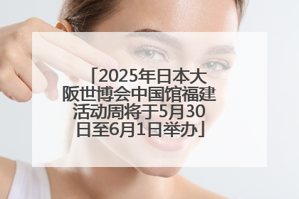2025年日本大阪世博会中国馆福建活动周将于5月30日至6月1日举办