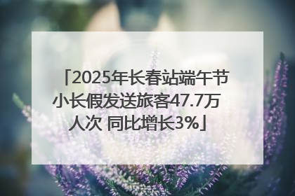2025年长春站端午节小长假发送旅客47.7万人次 同比增长3%
