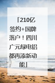 210亿签约+国牌落户！四川广元绿电铝都再添新动能