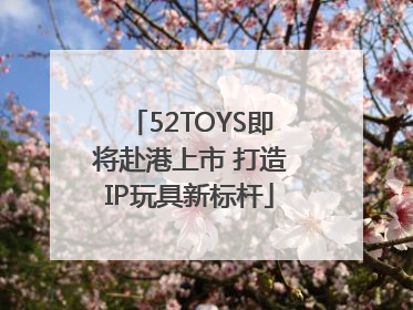 52TOYS即将赴港上市 打造IP玩具新标杆