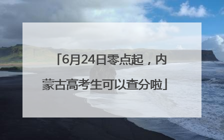 6月24日零点起，内蒙古高考生可以查分啦