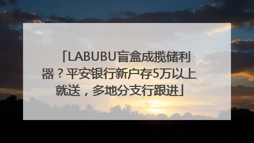 LABUBU盲盒成揽储利器？平安银行新户存5万以上就送，多地分支行跟进